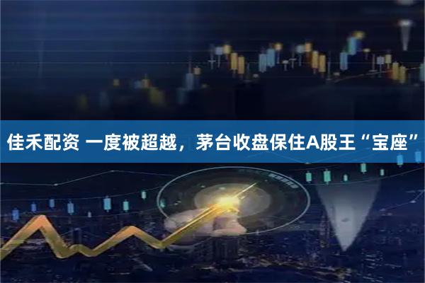 佳禾配资 一度被超越，茅台收盘保住A股王“宝座”