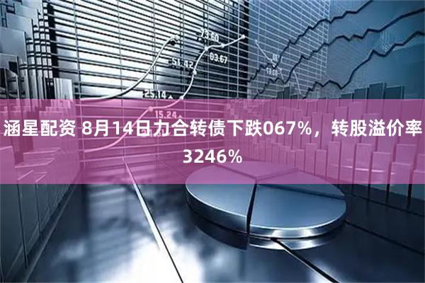 涵星配资 8月14日力合转债下跌067%，转股溢价率3246%