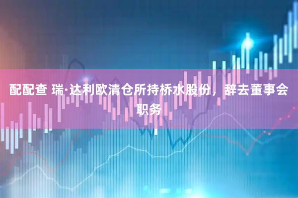 配配查 瑞·达利欧清仓所持桥水股份，辞去董事会职务