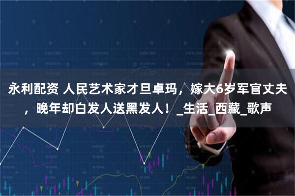 永利配资 人民艺术家才旦卓玛，嫁大6岁军官丈夫，晚年却白发人送黑发人！_生活_西藏_歌声
