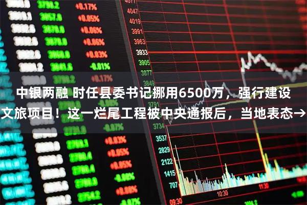 中银两融 时任县委书记挪用6500万，强行建设文旅项目！这一烂尾工程被中央通报后，当地表态→