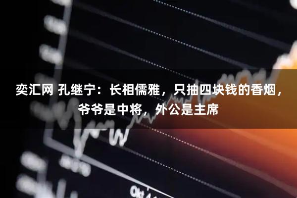 奕汇网 孔继宁：长相儒雅，只抽四块钱的香烟，爷爷是中将，外公是主席