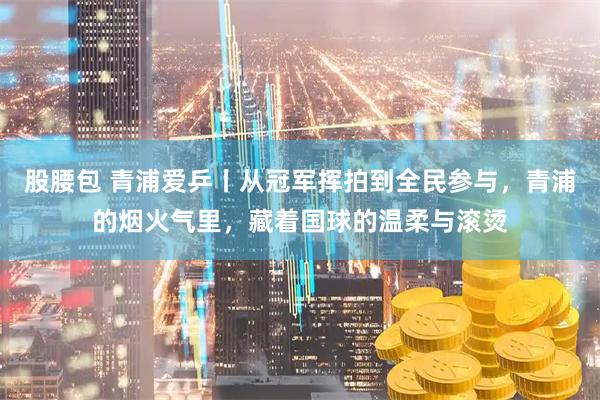 股腰包 青浦爱乒丨从冠军挥拍到全民参与，青浦的烟火气里，藏着国球的温柔与滚烫