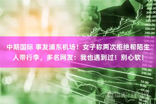 中期国际 事发浦东机场！女子称两次拒绝帮陌生人带行李，多名网友：我也遇到过！别心软！