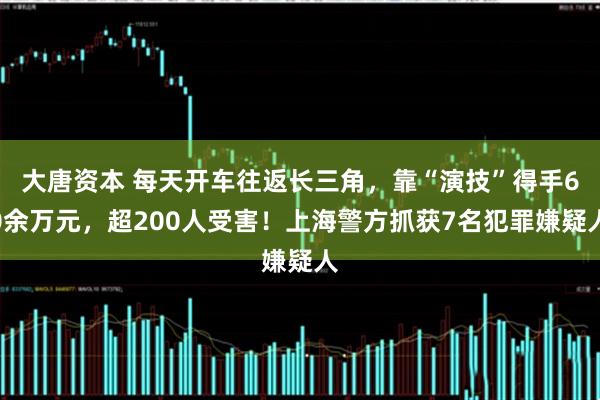 大唐资本 每天开车往返长三角，靠“演技”得手60余万元，超200人受害！上海警方抓获7名犯罪嫌疑人