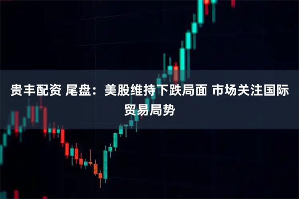 贵丰配资 尾盘：美股维持下跌局面 市场关注国际贸易局势