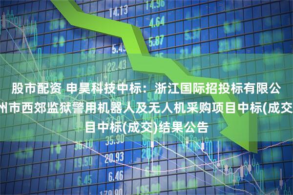 股市配资 申昊科技中标：浙江国际招投标有限公司关于杭州市西郊监狱警用机器人及无人机采购项目中标(成交)结果公告