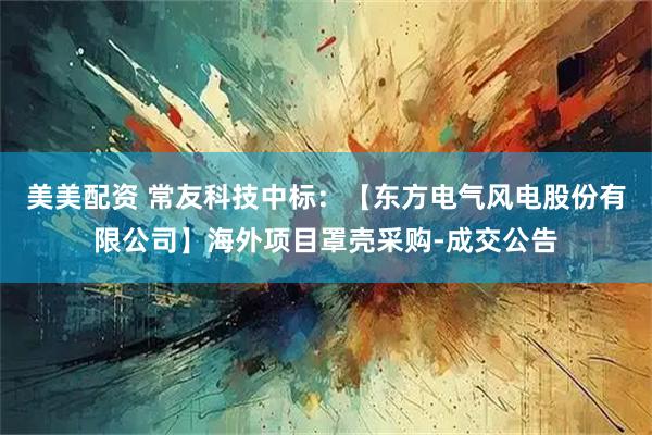 美美配资 常友科技中标：【东方电气风电股份有限公司】海外项目罩壳采购-成交公告