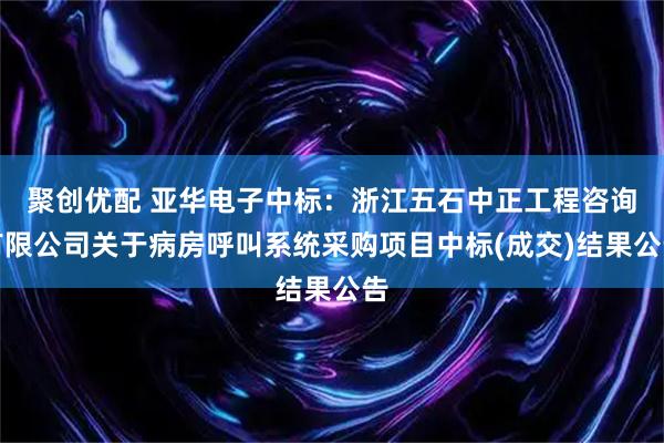聚创优配 亚华电子中标：浙江五石中正工程咨询有限公司关于病房呼叫系统采购项目中标(成交)结果公告