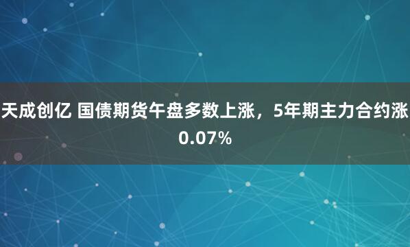天成创亿 国债期货午盘多数上涨，5年期主力合约涨0.07%
