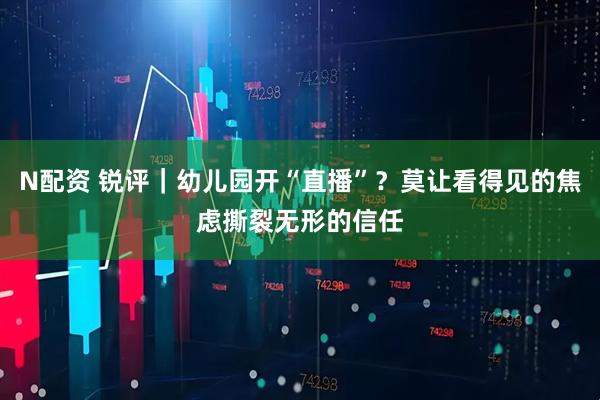 N配资 锐评｜幼儿园开“直播”？莫让看得见的焦虑撕裂无形的信任