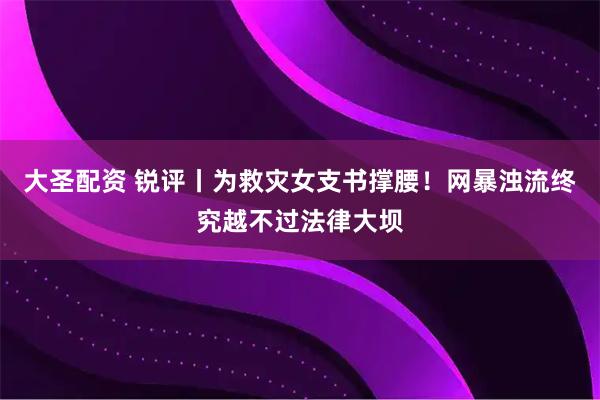 大圣配资 锐评丨为救灾女支书撑腰！网暴浊流终究越不过法律大坝
