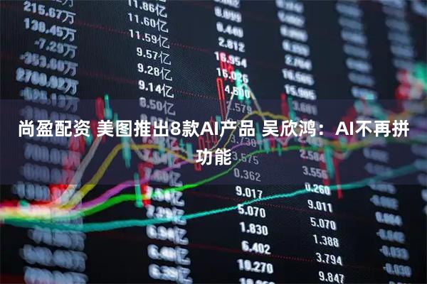 尚盈配资 美图推出8款AI产品 吴欣鸿：AI不再拼功能