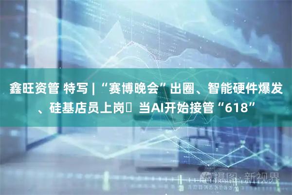 鑫旺资管 特写 | “赛博晚会”出圈、智能硬件爆发、硅基店员上岗⋯当AI开始接管“618”