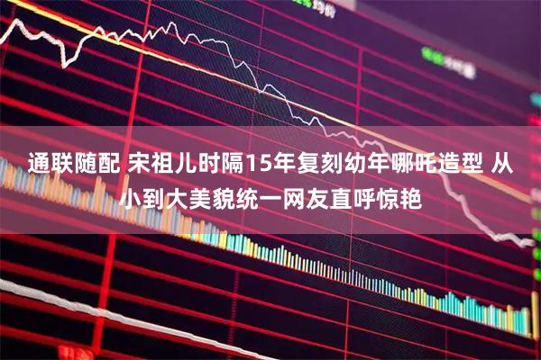 通联随配 宋祖儿时隔15年复刻幼年哪吒造型 从小到大美貌统一网友直呼惊艳