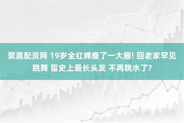 聚赢配资网 19岁全红婵瘦了一大圈! 回老家罕见跳舞 留史上最长头发 不再跳水了?