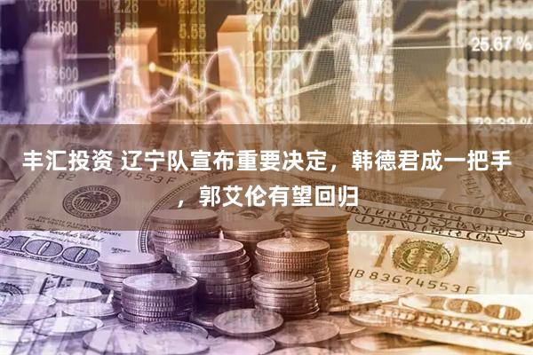 丰汇投资 辽宁队宣布重要决定，韩德君成一把手，郭艾伦有望回归