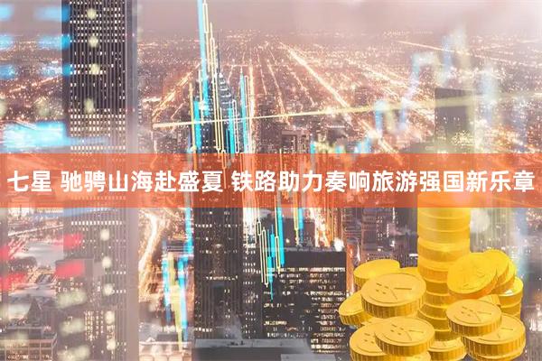 七星 驰骋山海赴盛夏 铁路助力奏响旅游强国新乐章