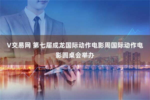 V交易网 第七届成龙国际动作电影周国际动作电影圆桌会举办