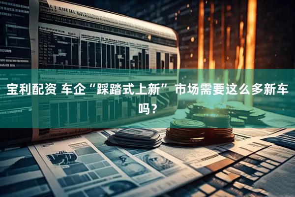 宝利配资 车企“踩踏式上新” 市场需要这么多新车吗？